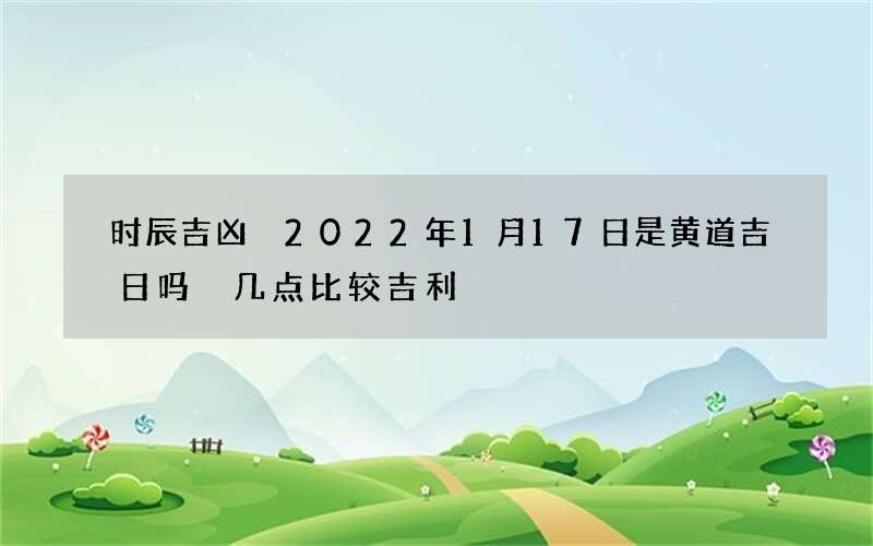 时辰吉凶 2022年1月17日是黄道吉日吗 几点比较吉利